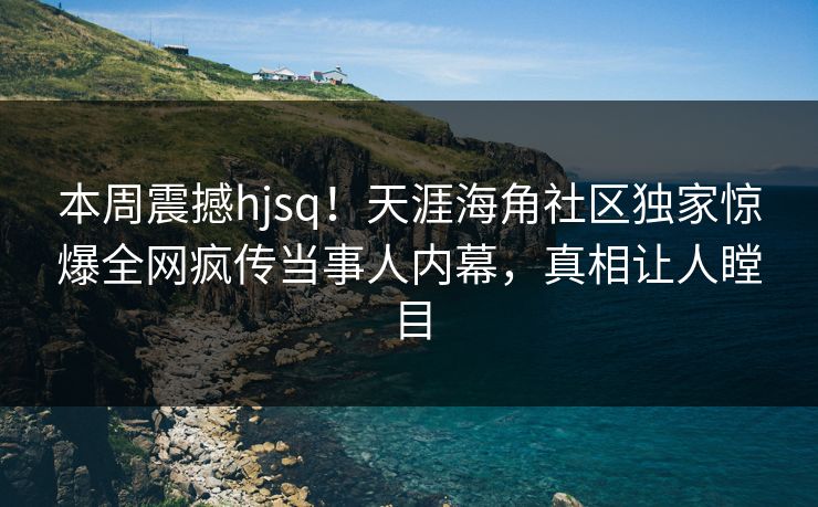 本周震撼hjsq！天涯海角社区独家惊爆全网疯传当事人内幕，真相让人瞠目