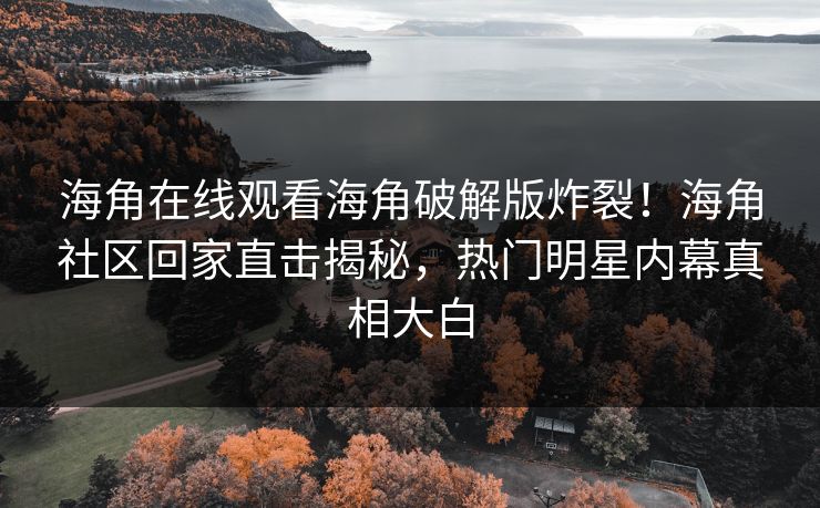 海角在线观看海角破解版炸裂！海角社区回家直击揭秘，热门明星内幕真相大白