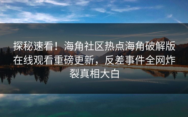 探秘速看！海角社区热点海角破解版在线观看重磅更新，反差事件全网炸裂真相大白