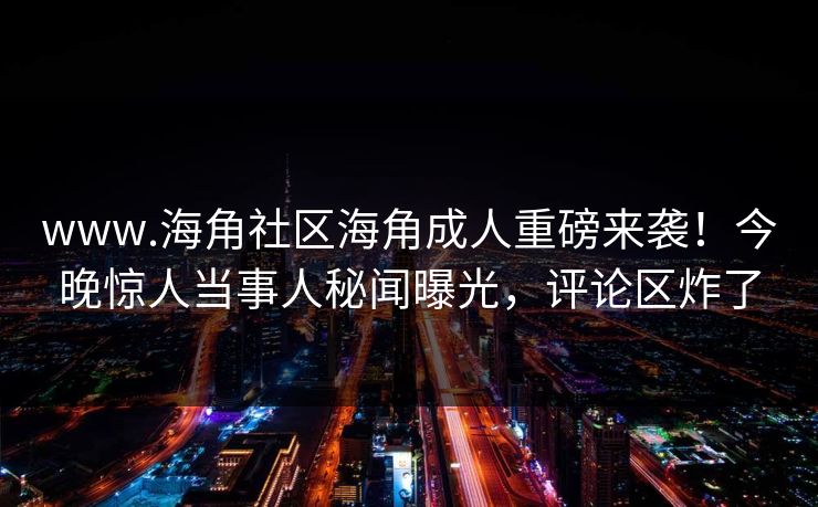 www.海角社区海角成人重磅来袭！今晚惊人当事人秘闻曝光，评论区炸了