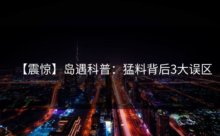 【震惊】岛遇科普:猛料背后3大误区 【震惊】岛遇科普:猛料背后3大误区