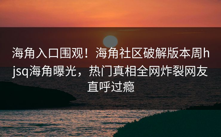 海角入口围观！海角社区破解版本周hjsq海角曝光，热门真相全网炸裂网友直呼过瘾