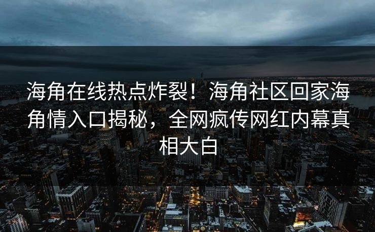 海角在线热点炸裂！海角社区回家海角情入口揭秘，全网疯传网红内幕真相大白
