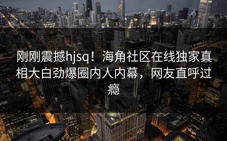 刚刚震撼hjsq！海角社区在线独家真相大白劲爆圈内人内幕，网友直呼过瘾