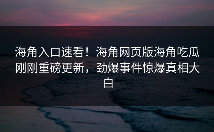 海角入口速看！海角网页版海角吃瓜刚刚重磅更新，劲爆事件惊爆真相大白