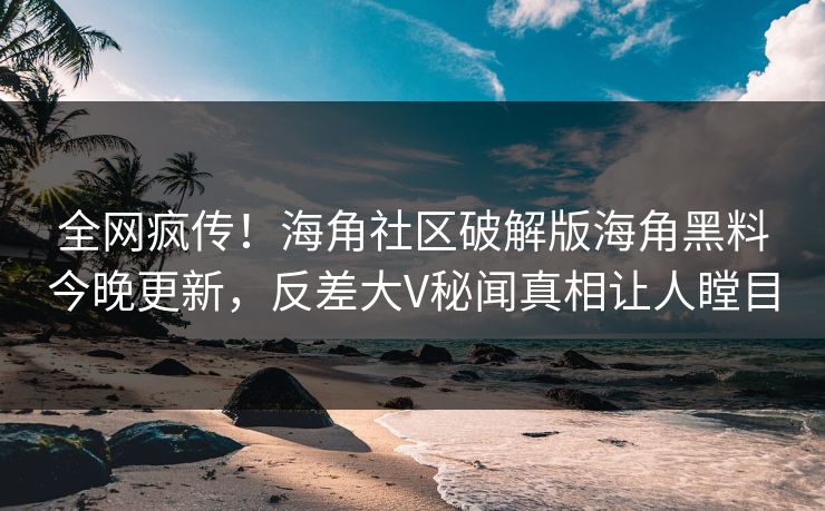 全网疯传！海角社区破解版海角黑料今晚更新，反差大V秘闻真相让人瞠目