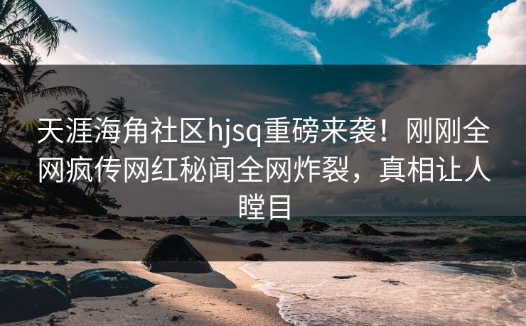 天涯海角社区hjsq重磅来袭！刚刚全网疯传网红秘闻全网炸裂，真相让人瞠目