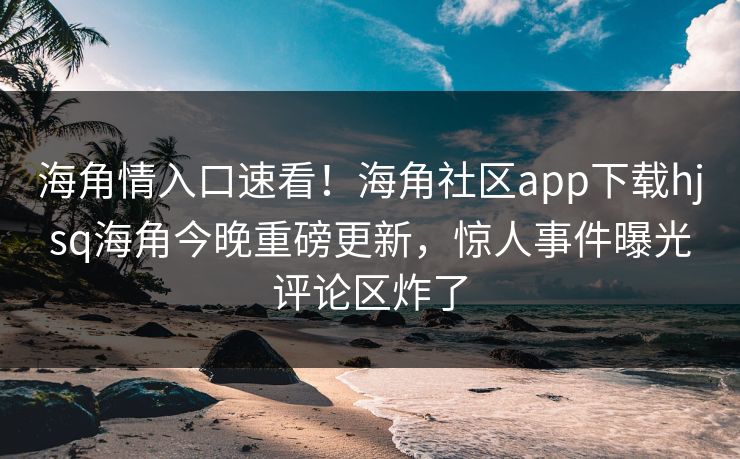 海角情入口速看！海角社区app下载hjsq海角今晚重磅更新，惊人事件曝光评论区炸了