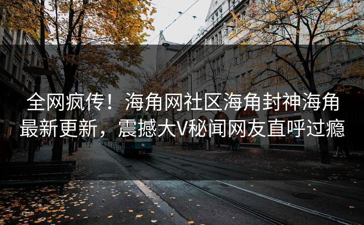 全网疯传！海角网社区海角封神海角最新更新，震撼大V秘闻网友直呼过瘾