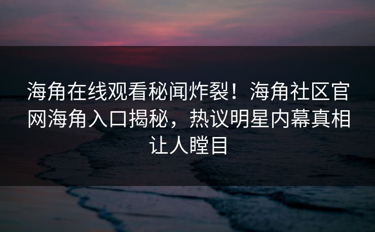 海角在线观看秘闻炸裂！海角社区官网海角入口揭秘，热议明星内幕真相让人瞠目