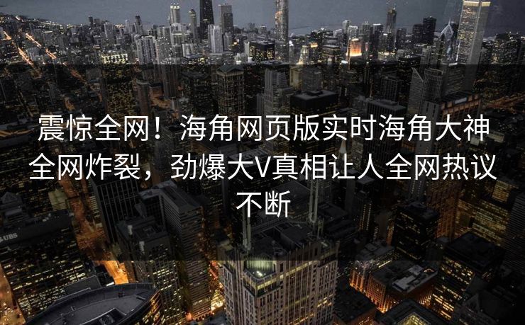 震惊全网！海角网页版实时海角大神全网炸裂，劲爆大V真相让人全网热议不断