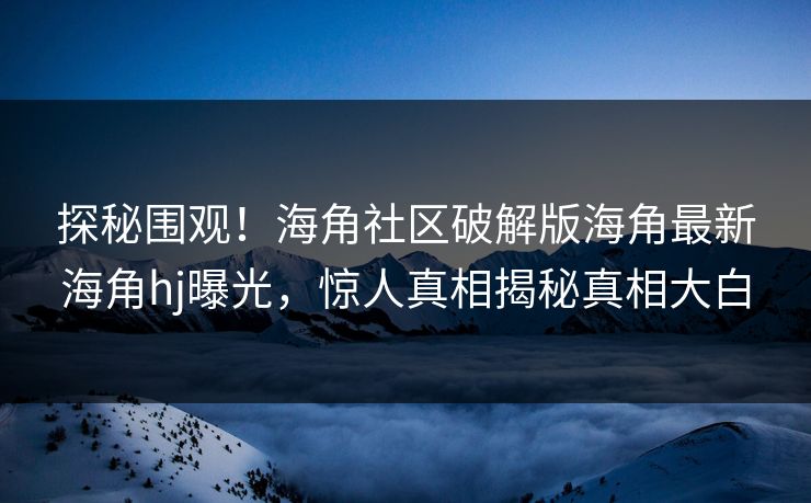 探秘围观！海角社区破解版海角最新海角hj曝光，惊人真相揭秘真相大白