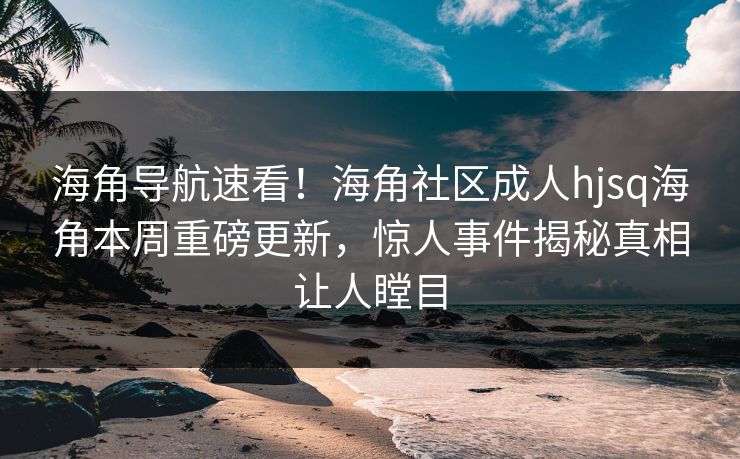海角导航速看！海角社区成人hjsq海角本周重磅更新，惊人事件揭秘真相让人瞠目