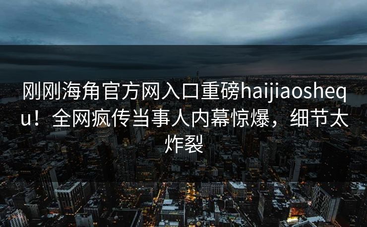刚刚海角官方网入口重磅haijiaoshequ！全网疯传当事人内幕惊爆，细节太炸裂