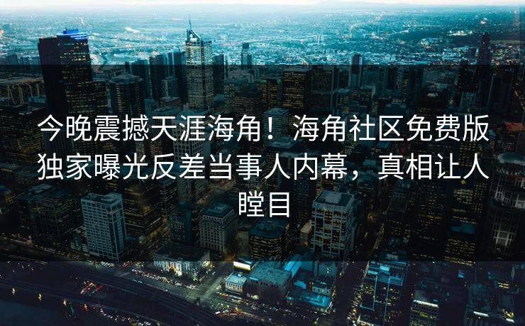 今晚震撼天涯海角！海角社区免费版独家曝光反差当事人内幕，真相让人瞠目