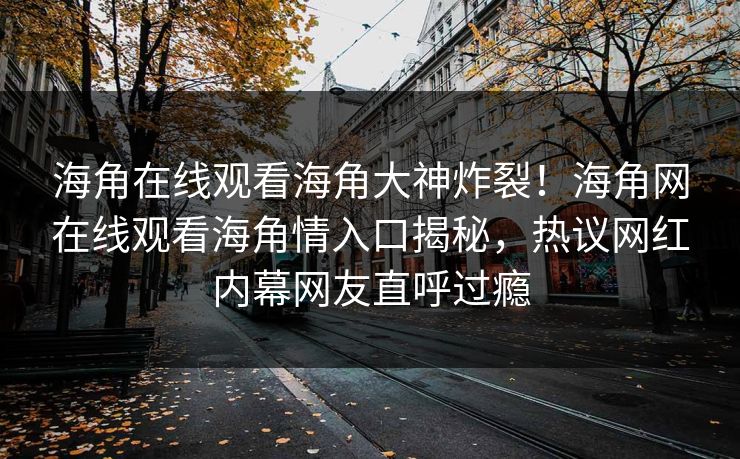 海角在线观看海角大神炸裂！海角网在线观看海角情入口揭秘，热议网红内幕网友直呼过瘾