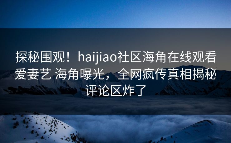 探秘围观！haijiao社区海角在线观看爱妻艺 海角曝光，全网疯传真相揭秘评论区炸了