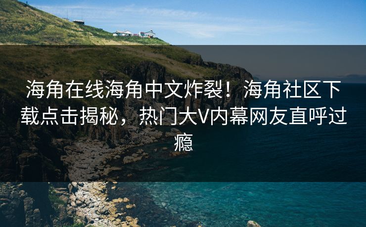 海角在线海角中文炸裂！海角社区下载点击揭秘，热门大V内幕网友直呼过瘾