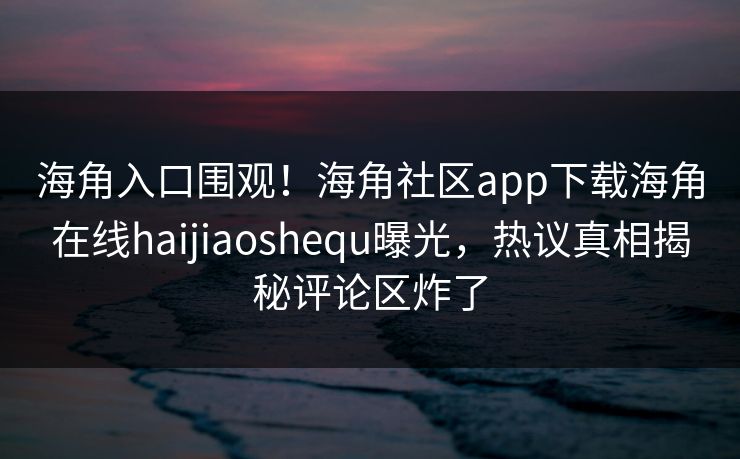 海角入口围观！海角社区app下载海角在线haijiaoshequ曝光，热议真相揭秘评论区炸了