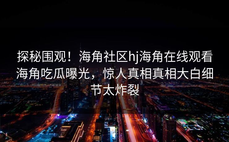 探秘围观！海角社区hj海角在线观看海角吃瓜曝光，惊人真相真相大白细节太炸裂