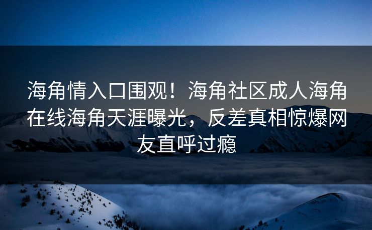 海角情入口围观！海角社区成人海角在线海角天涯曝光，反差真相惊爆网友直呼过瘾