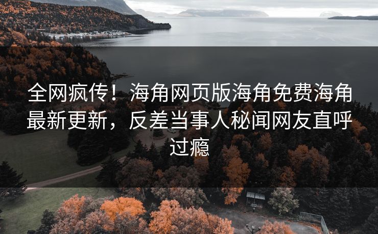 全网疯传！海角网页版海角免费海角最新更新，反差当事人秘闻网友直呼过瘾