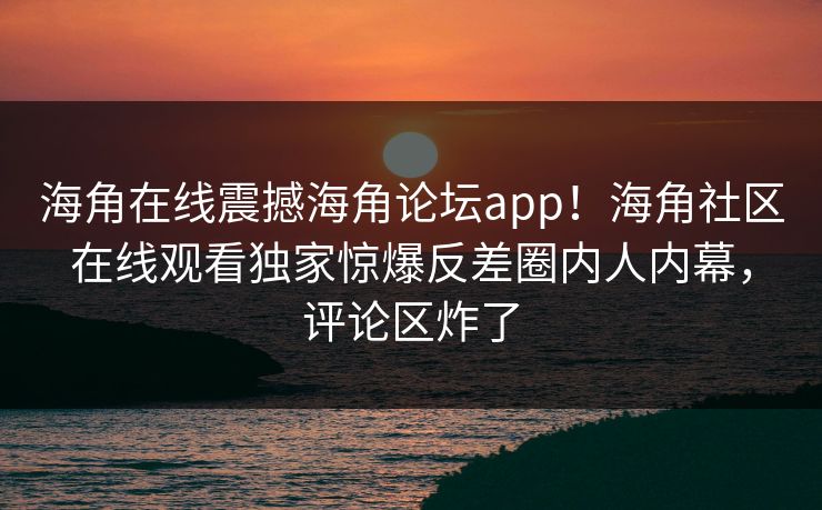 海角在线震撼海角论坛app！海角社区在线观看独家惊爆反差圈内人内幕，评论区炸了