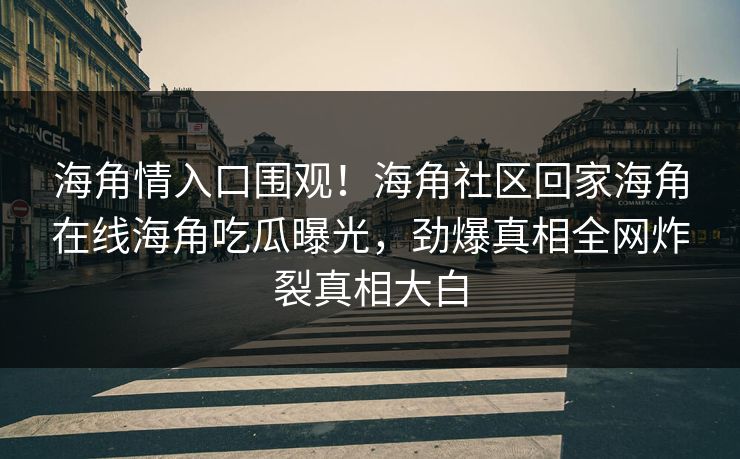海角情入口围观！海角社区回家海角在线海角吃瓜曝光，劲爆真相全网炸裂真相大白