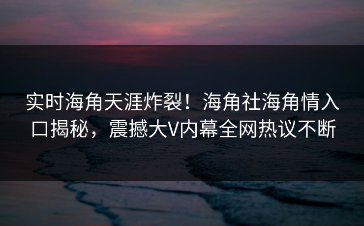实时海角天涯炸裂！海角社海角情入口揭秘，震撼大V内幕全网热议不断