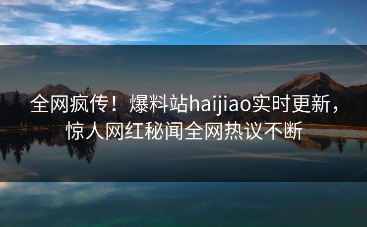 全网疯传！爆料站haijiao实时更新，惊人网红秘闻全网热议不断
