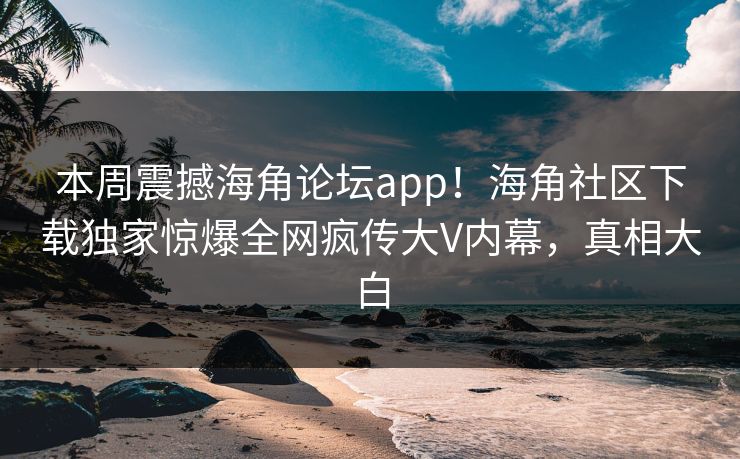 本周震撼海角论坛app！海角社区下载独家惊爆全网疯传大V内幕，真相大白