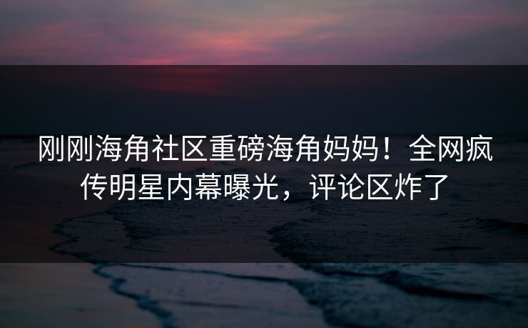 刚刚海角社区重磅海角妈妈！全网疯传明星内幕曝光，评论区炸了