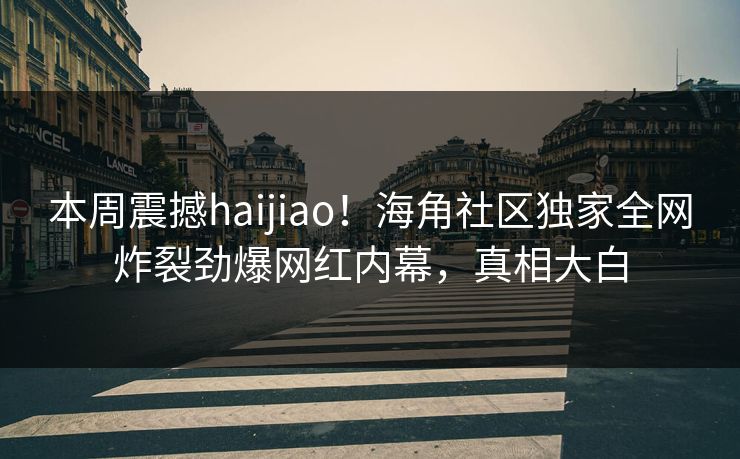 本周震撼haijiao！海角社区独家全网炸裂劲爆网红内幕，真相大白
