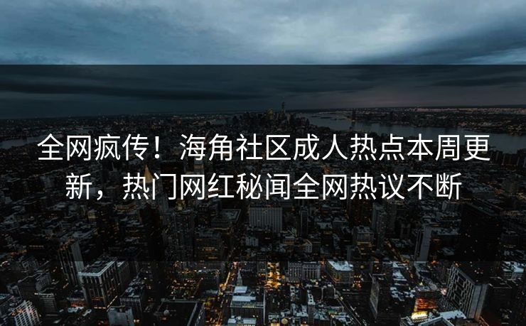 全网疯传！海角社区成人热点本周更新，热门网红秘闻全网热议不断