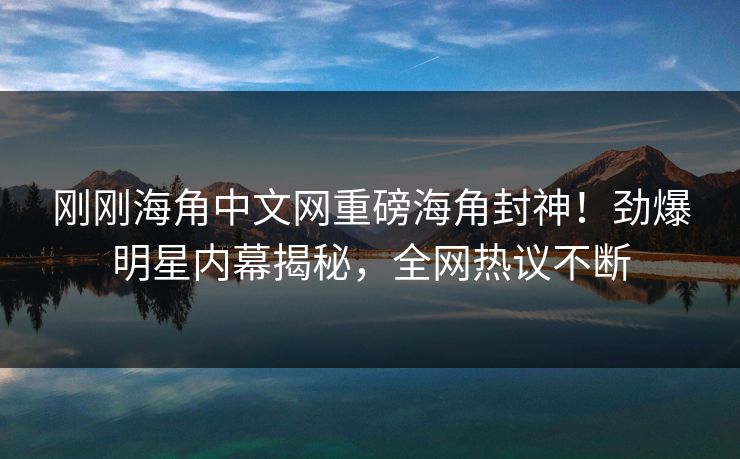刚刚海角中文网重磅海角封神！劲爆明星内幕揭秘，全网热议不断