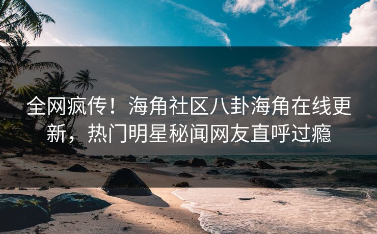 全网疯传！海角社区八卦海角在线更新，热门明星秘闻网友直呼过瘾