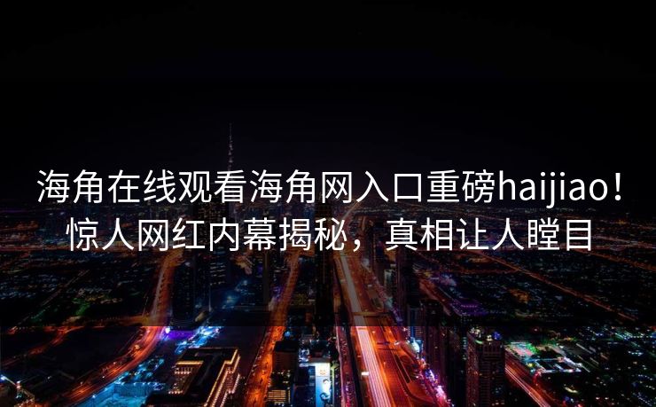 海角在线观看海角网入口重磅haijiao！惊人网红内幕揭秘，真相让人瞠目