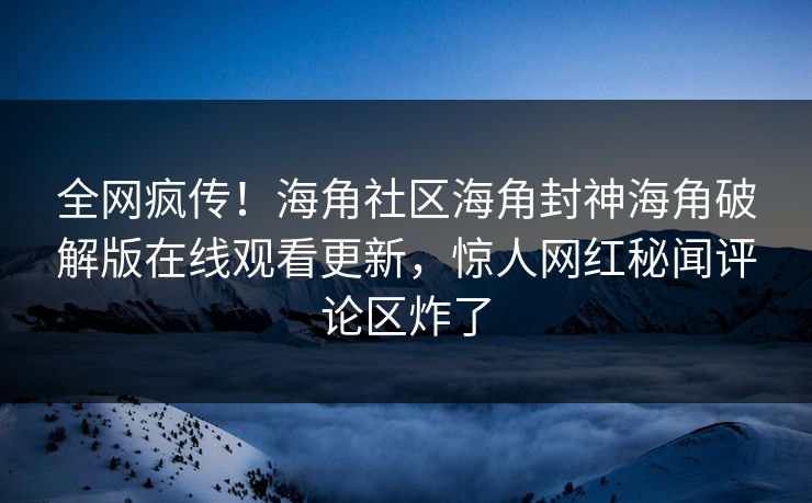 全网疯传！海角社区海角封神海角破解版在线观看更新，惊人网红秘闻评论区炸了