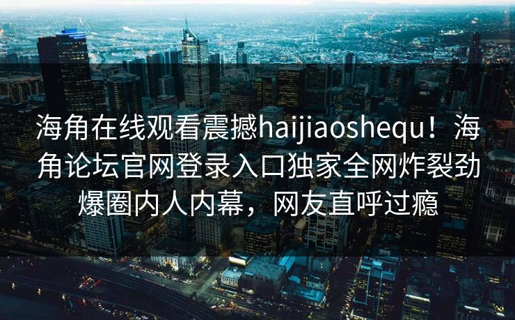 海角在线观看震撼haijiaoshequ！海角论坛官网登录入口独家全网炸裂劲爆圈内人内幕，网友直呼过瘾