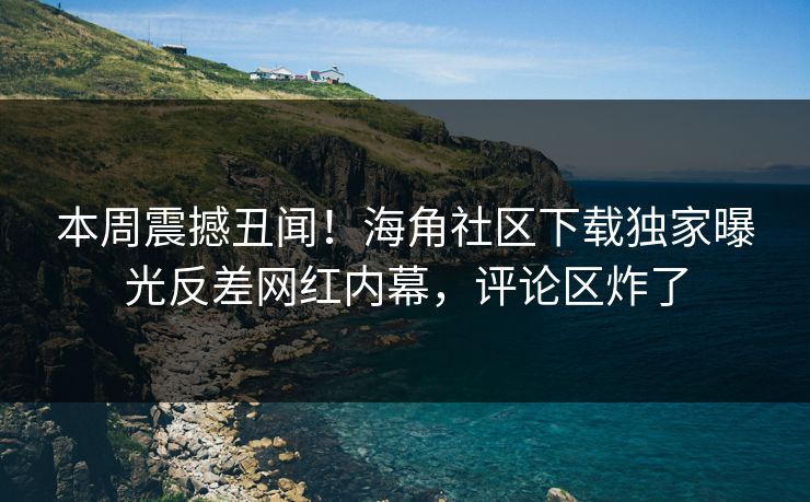 本周震撼丑闻！海角社区下载独家曝光反差网红内幕，评论区炸了