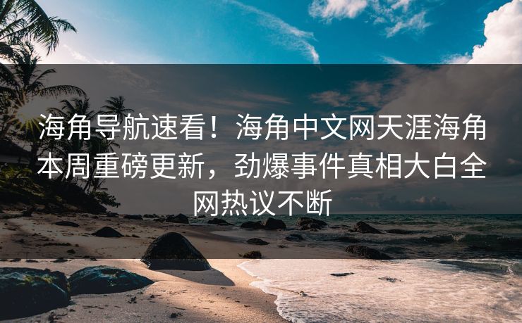 海角导航速看！海角中文网天涯海角本周重磅更新，劲爆事件真相大白全网热议不断