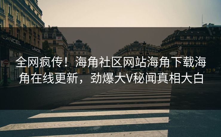 全网疯传！海角社区网站海角下载海角在线更新，劲爆大V秘闻真相大白