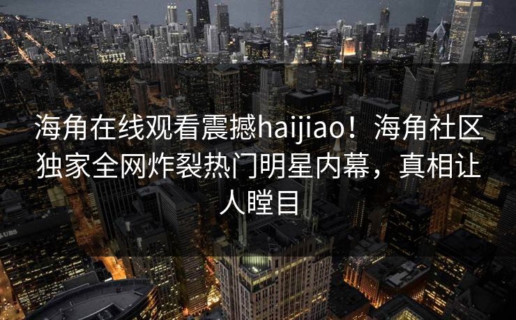 海角在线观看震撼haijiao！海角社区独家全网炸裂热门明星内幕，真相让人瞠目