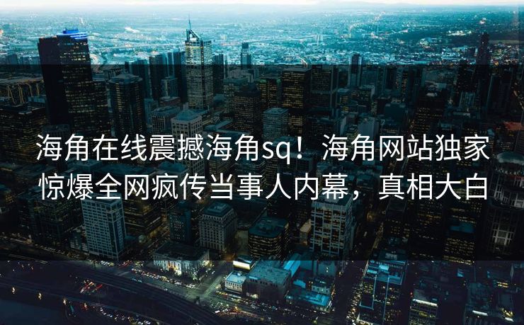 海角在线震撼海角sq！海角网站独家惊爆全网疯传当事人内幕，真相大白