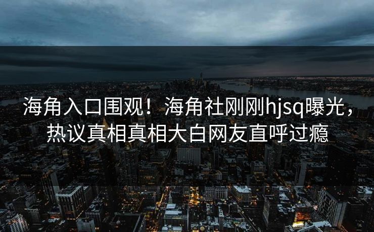 海角入口围观！海角社刚刚hjsq曝光，热议真相真相大白网友直呼过瘾