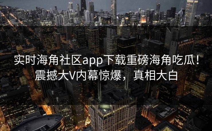 实时海角社区app下载重磅海角吃瓜！震撼大V内幕惊爆，真相大白