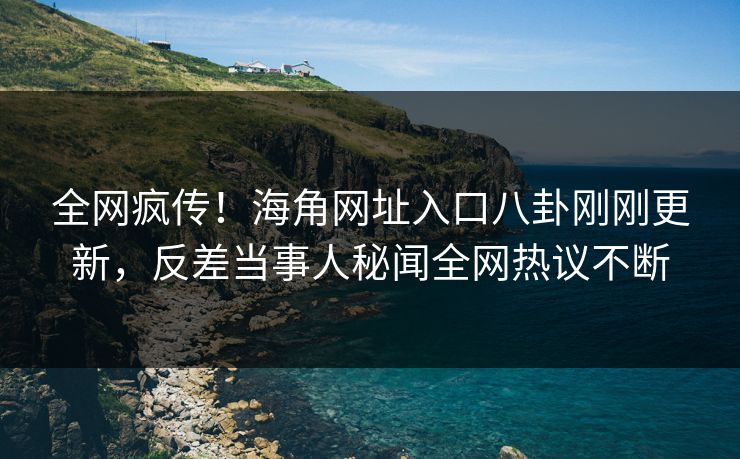 全网疯传！海角网址入口八卦刚刚更新，反差当事人秘闻全网热议不断