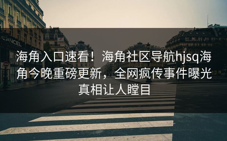 海角入口速看！海角社区导航hjsq海角今晚重磅更新，全网疯传事件曝光真相让人瞠目