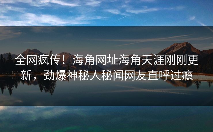 全网疯传！海角网址海角天涯刚刚更新，劲爆神秘人秘闻网友直呼过瘾