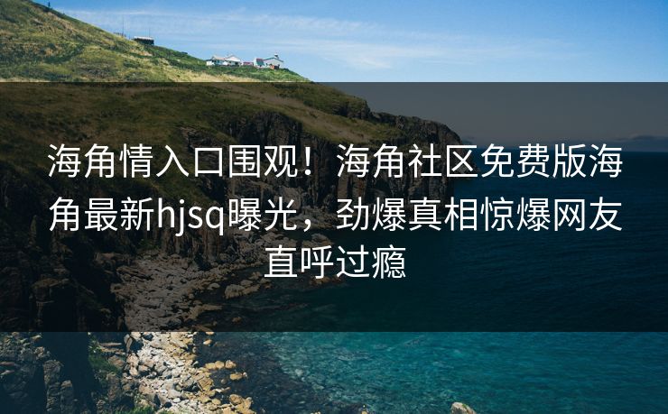 海角情入口围观！海角社区免费版海角最新hjsq曝光，劲爆真相惊爆网友直呼过瘾